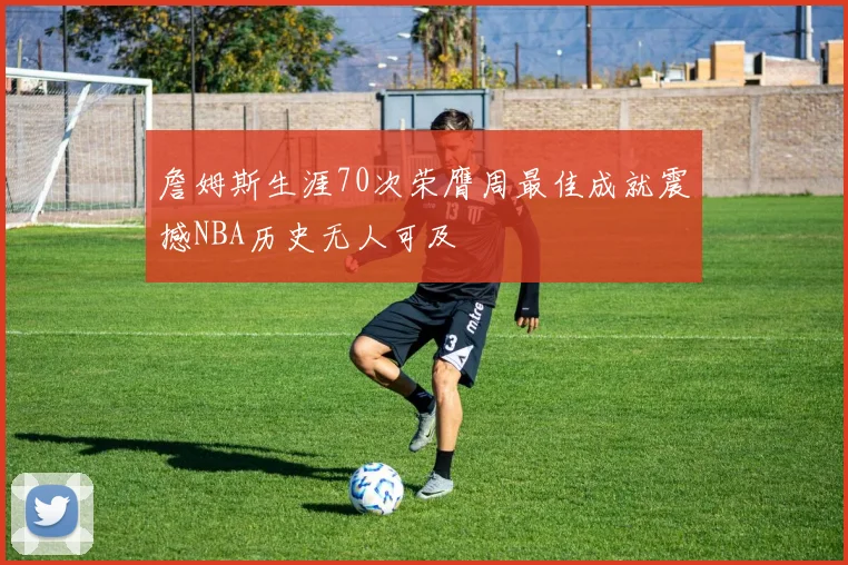詹姆斯生涯70次荣膺周最佳成就震撼NBA历史无人可及