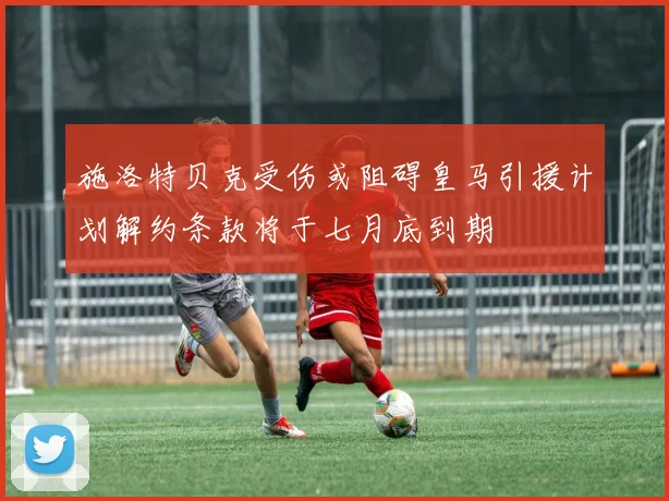 施洛特贝克受伤或阻碍皇马引援计划解约条款将于七月底到期