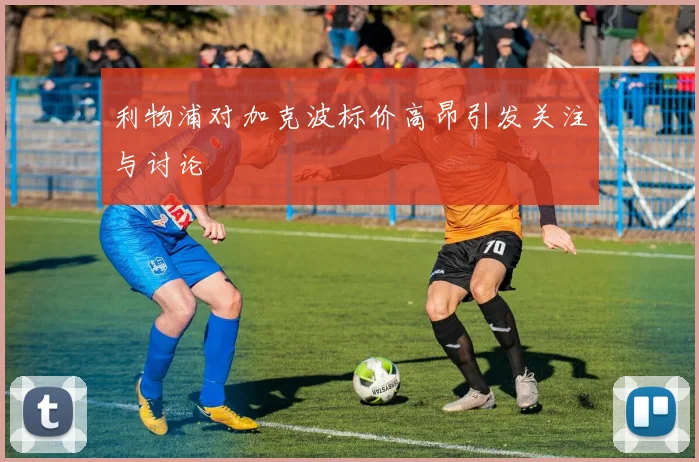 利物浦对加克波标价高昂引发关注与讨论