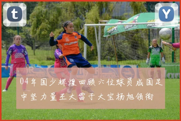 04年国少辉煌回顾六位球员成国足中坚力量王大雷于大宝杨旭领衔