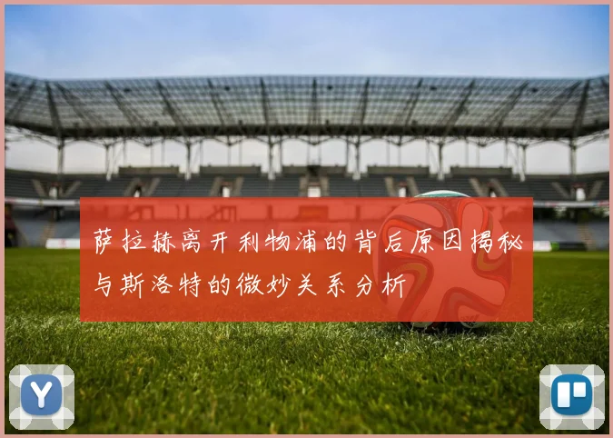 萨拉赫离开利物浦的背后原因揭秘与斯洛特的微妙关系分析