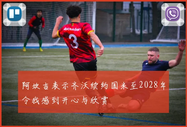 阿坎吉表示齐沃续约国米至2028年令我感到开心与欣赏