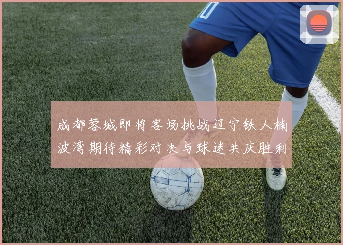 成都蓉城即将客场挑战辽宁铁人楠波湾期待精彩对决与球迷共庆胜利