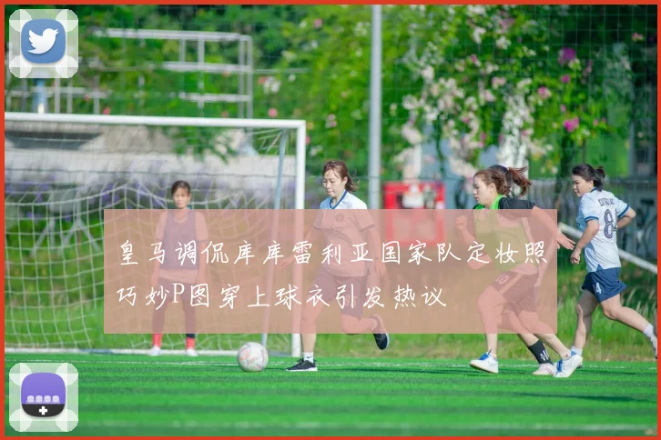 皇马调侃库库雷利亚国家队定妆照巧妙P图穿上球衣引发热议