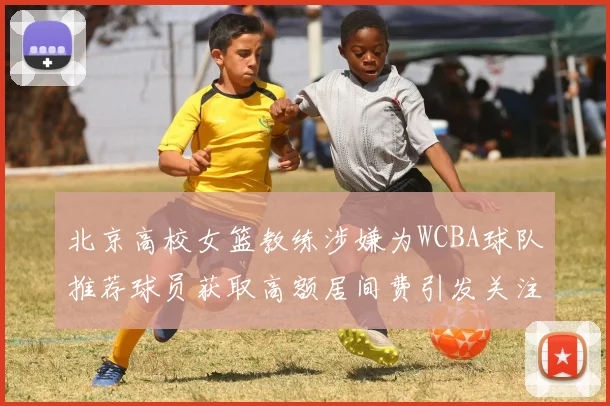 北京高校女篮教练涉嫌为WCBA球队推荐球员获取高额居间费引发关注
