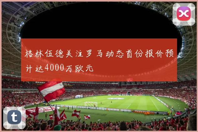 格林伍德关注罗马动态首份报价预计达4000万欧元