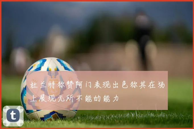杜兰特称赞阿门表现出色称其在场上展现无所不能的能力