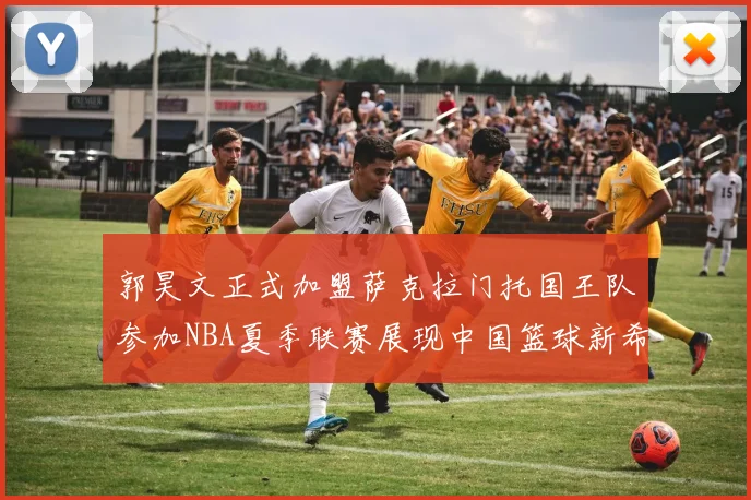 郭昊文正式加盟萨克拉门托国王队参加NBA夏季联赛展现中国篮球新希望