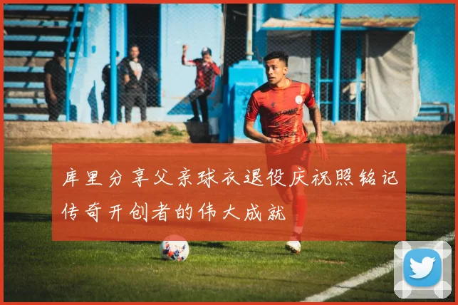 库里分享父亲球衣退役庆祝照铭记传奇开创者的伟大成就