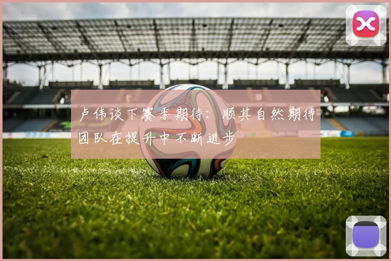 卢伟谈下赛季期待：顺其自然期待团队在提升中不断进步