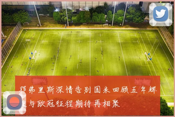 邓弗里斯深情告别国米回顾五年辉煌与欧冠征程期待再相聚
