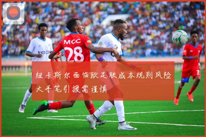 纽卡斯尔面临欧足联成本规则风险大手笔引援需谨慎