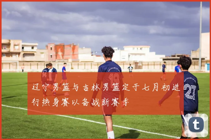 辽宁男篮与吉林男篮定于七月初进行热身赛以备战新赛季