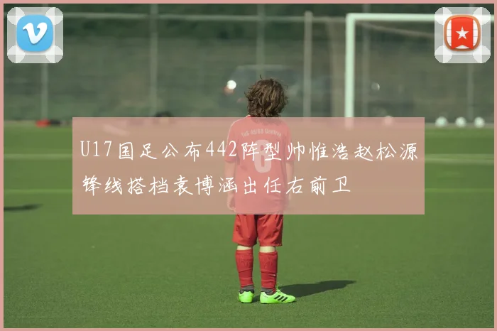 U17国足公布442阵型帅惟浩赵松源锋线搭档袁博涵出任右前卫