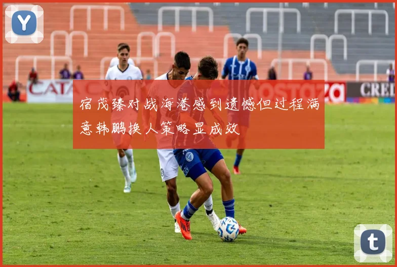 宿茂臻对战海港感到遗憾但过程满意韩鹏换人策略显成效