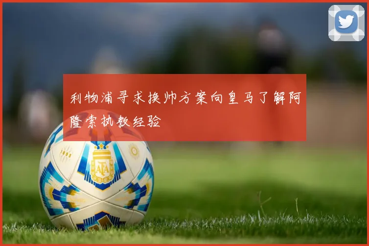 利物浦寻求换帅方案向皇马了解阿隆索执教经验
