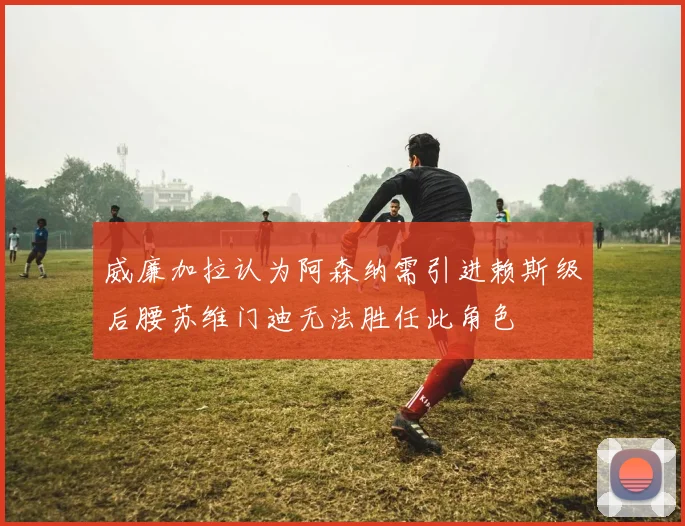 威廉加拉认为阿森纳需引进赖斯级后腰苏维门迪无法胜任此角色