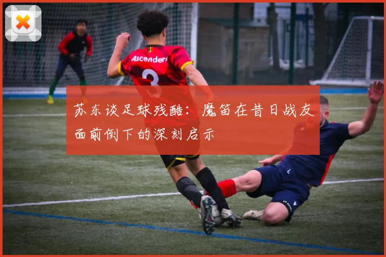 苏东谈足球残酷：魔笛在昔日战友面前倒下的深刻启示