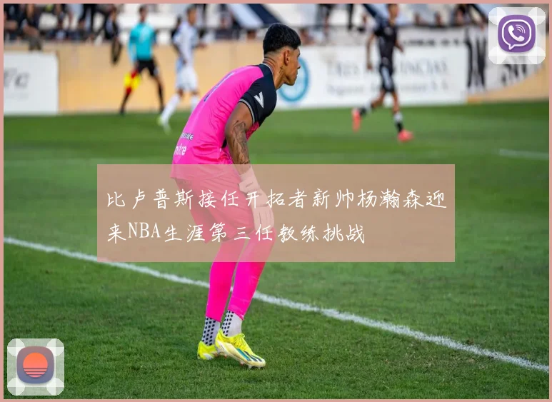 比卢普斯接任开拓者新帅杨瀚森迎来NBA生涯第三任教练挑战