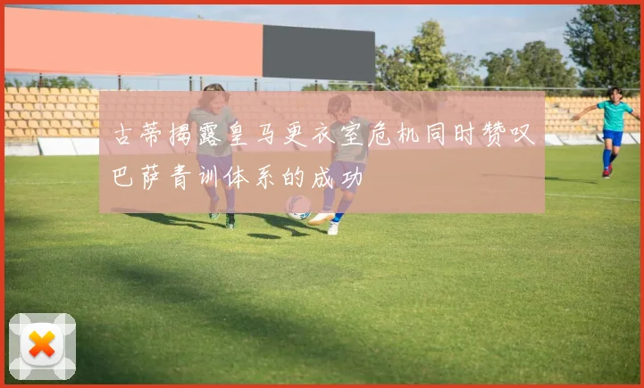 古蒂揭露皇马更衣室危机同时赞叹巴萨青训体系的成功