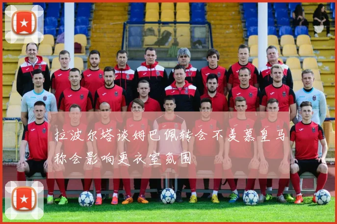 拉波尔塔谈姆巴佩转会不羡慕皇马称会影响更衣室氛围